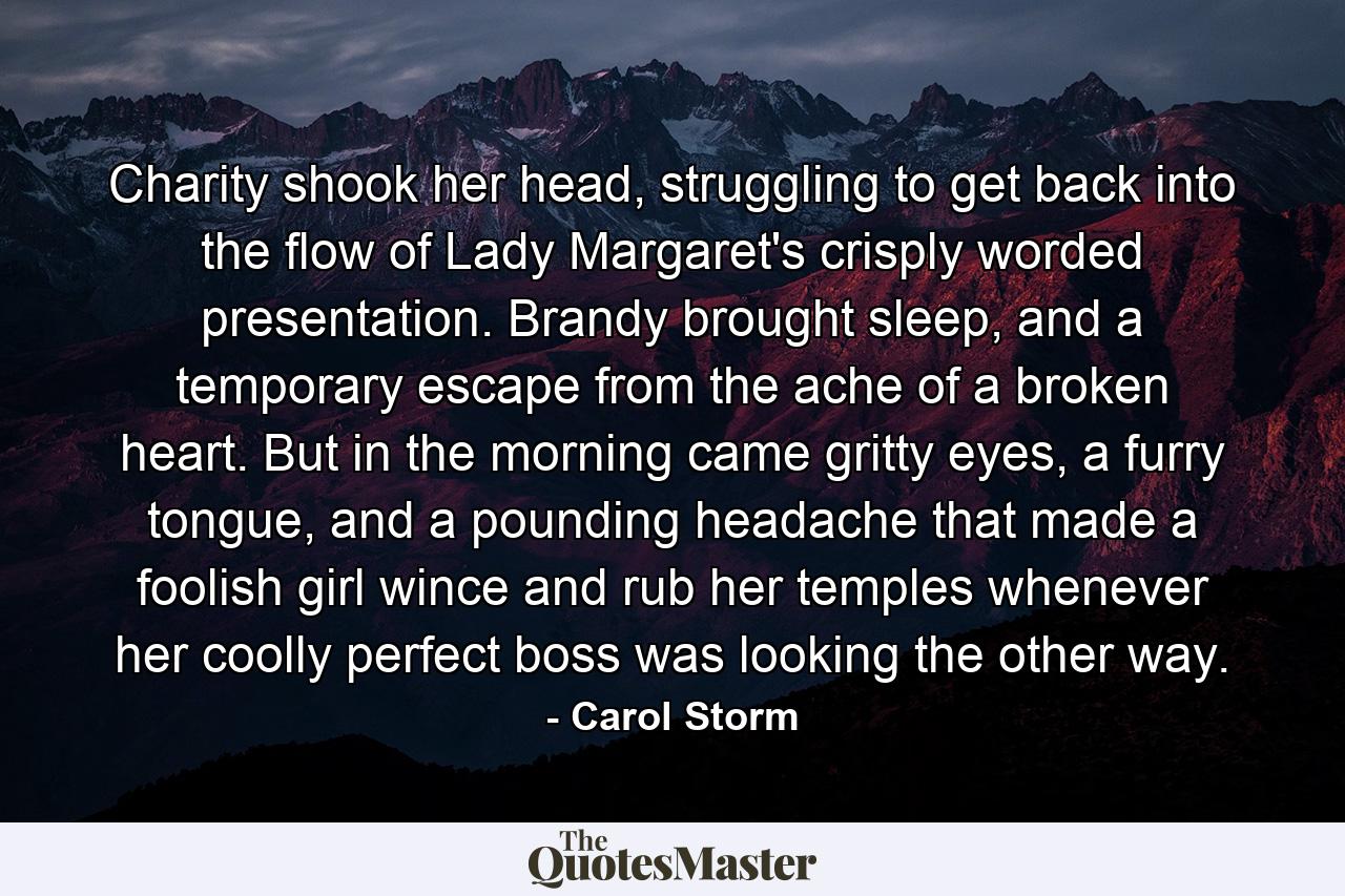 Charity shook her head, struggling to get back into the flow of Lady Margaret's crisply worded presentation. Brandy brought sleep, and a temporary escape from the ache of a broken heart. But in the morning came gritty eyes, a furry tongue, and a pounding headache that made a foolish girl wince and rub her temples whenever her coolly perfect boss was looking the other way. - Quote by Carol Storm