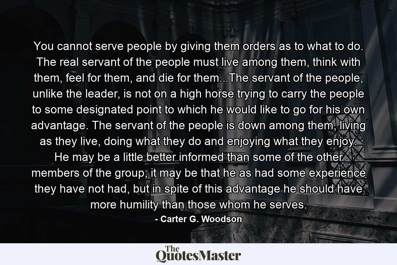 You cannot serve people by giving them orders as to what to do. The real servant of the people must live among them, think with them, feel for them, and die for them...The servant of the people, unlike the leader, is not on a high horse trying to carry the people to some designated point to which he would like to go for his own advantage. The servant of the people is down among them, living as they live, doing what they do and enjoying what they enjoy. He may be a little better informed than some of the other members of the group; it may be that he as had some experience they have not had, but in spite of this advantage he should have more humility than those whom he serves. - Quote by Carter G. Woodson