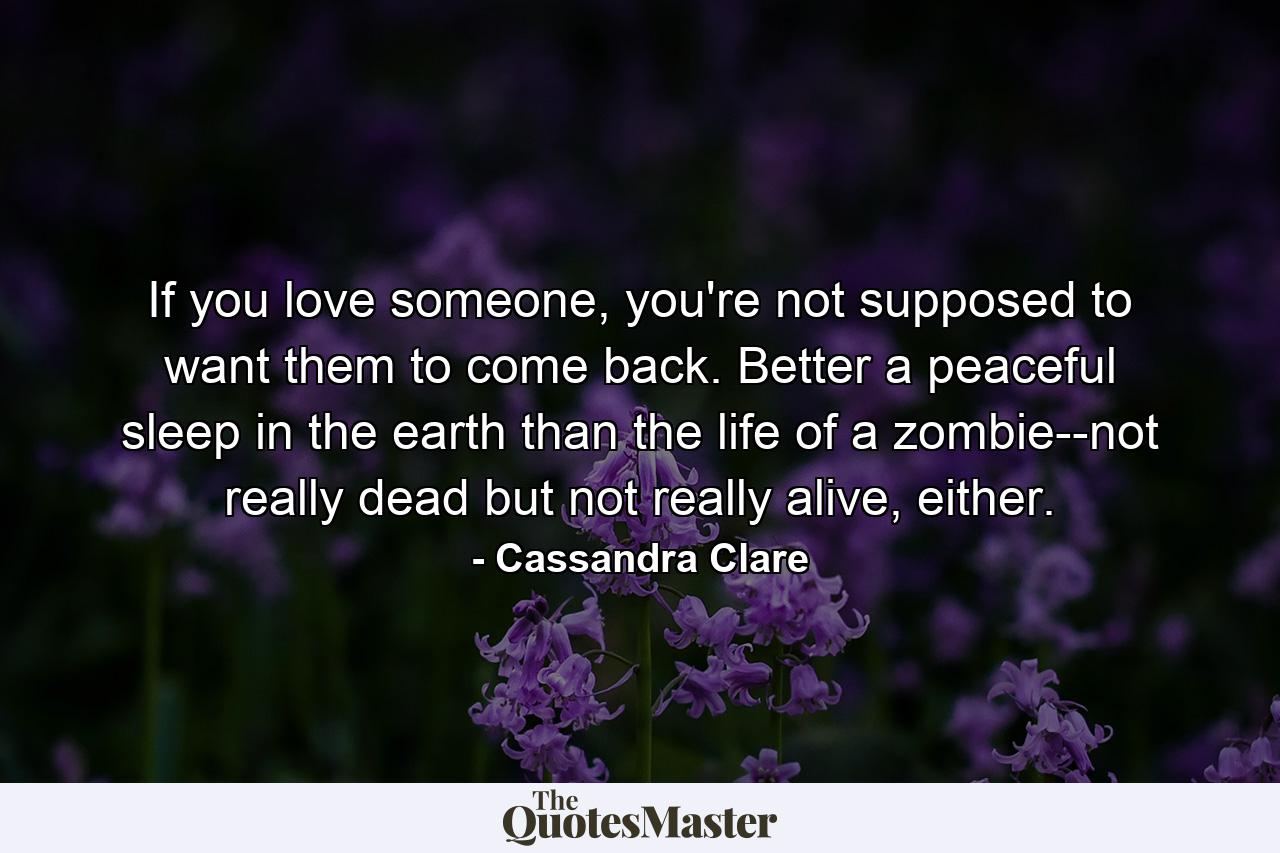 If you love someone, you're not supposed to want them to come back. Better a peaceful sleep in the earth than the life of a zombie--not really dead but not really alive, either. - Quote by Cassandra Clare