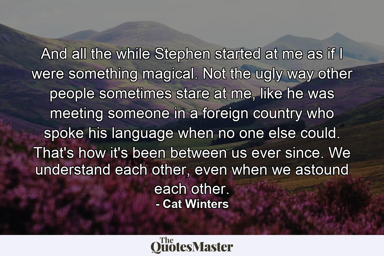 And all the while Stephen started at me as if I were something magical. Not the ugly way other people sometimes stare at me, like he was meeting someone in a foreign country who spoke his language when no one else could. That's how it's been between us ever since. We understand each other, even when we astound each other. - Quote by Cat Winters