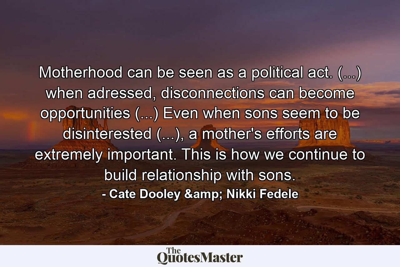 Motherhood can be seen as a political act. (...) when adressed, disconnections can become opportunities (...) Even when sons seem to be disinterested (...), a mother's efforts are extremely important. This is how we continue to build relationship with sons. - Quote by Cate Dooley & Nikki Fedele