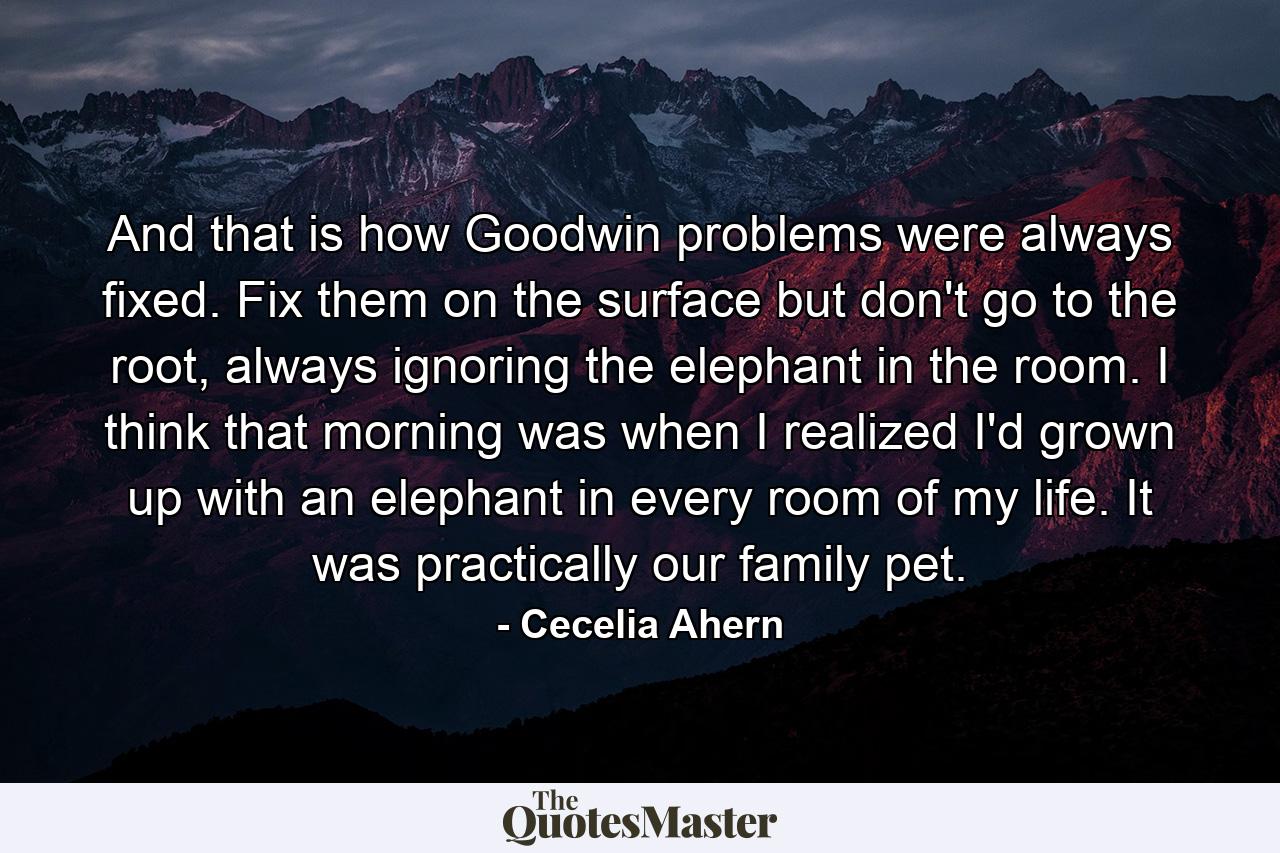 And that is how Goodwin problems were always fixed. Fix them on the surface but don't go to the root, always ignoring the elephant in the room. I think that morning was when I realized I'd grown up with an elephant in every room of my life. It was practically our family pet. - Quote by Cecelia Ahern