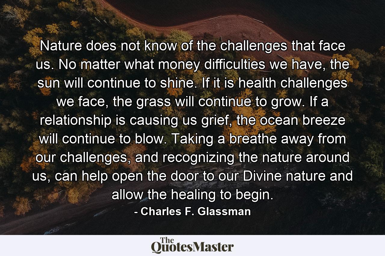 Nature does not know of the challenges that face us. No matter what money difficulties we have, the sun will continue to shine. If it is health challenges we face, the grass will continue to grow. If a relationship is causing us grief, the ocean breeze will continue to blow. Taking a breathe away from our challenges, and recognizing the nature around us, can help open the door to our Divine nature and allow the healing to begin. - Quote by Charles F. Glassman