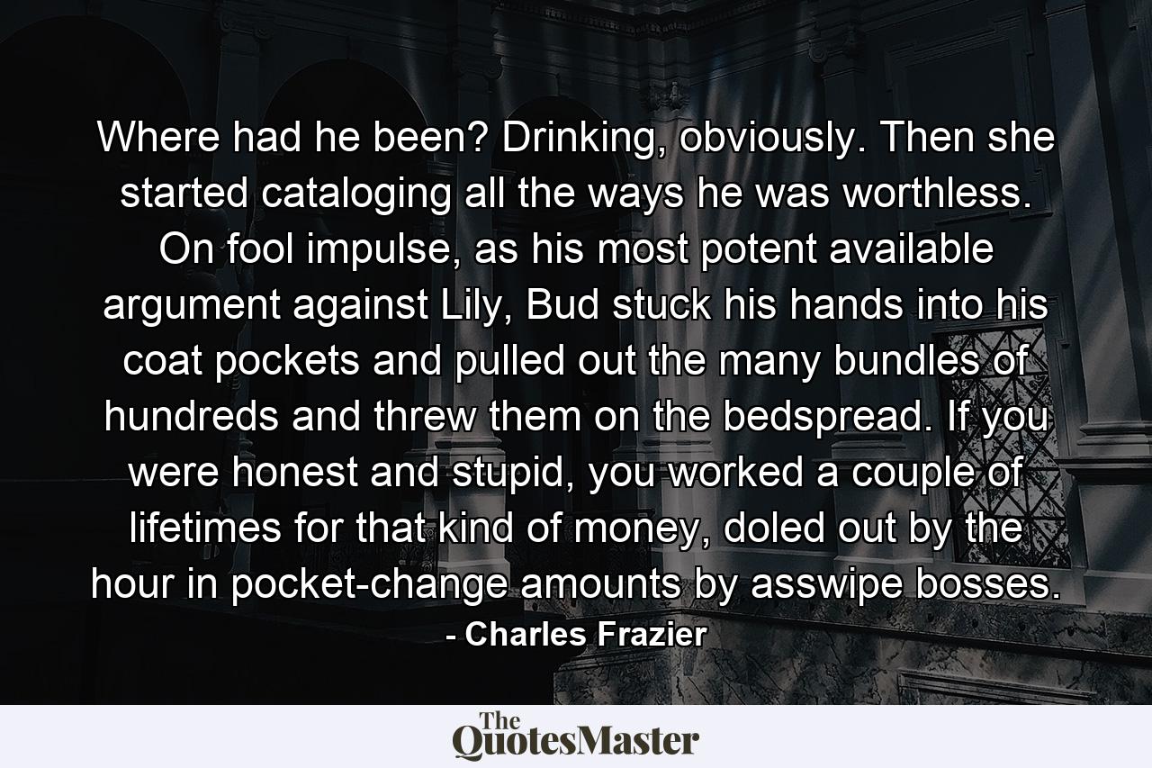 Where had he been? Drinking, obviously. Then she started cataloging all the ways he was worthless. On fool impulse, as his most potent available argument against Lily, Bud stuck his hands into his coat pockets and pulled out the many bundles of hundreds and threw them on the bedspread. If you were honest and stupid, you worked a couple of lifetimes for that kind of money, doled out by the hour in pocket-change amounts by asswipe bosses. - Quote by Charles Frazier