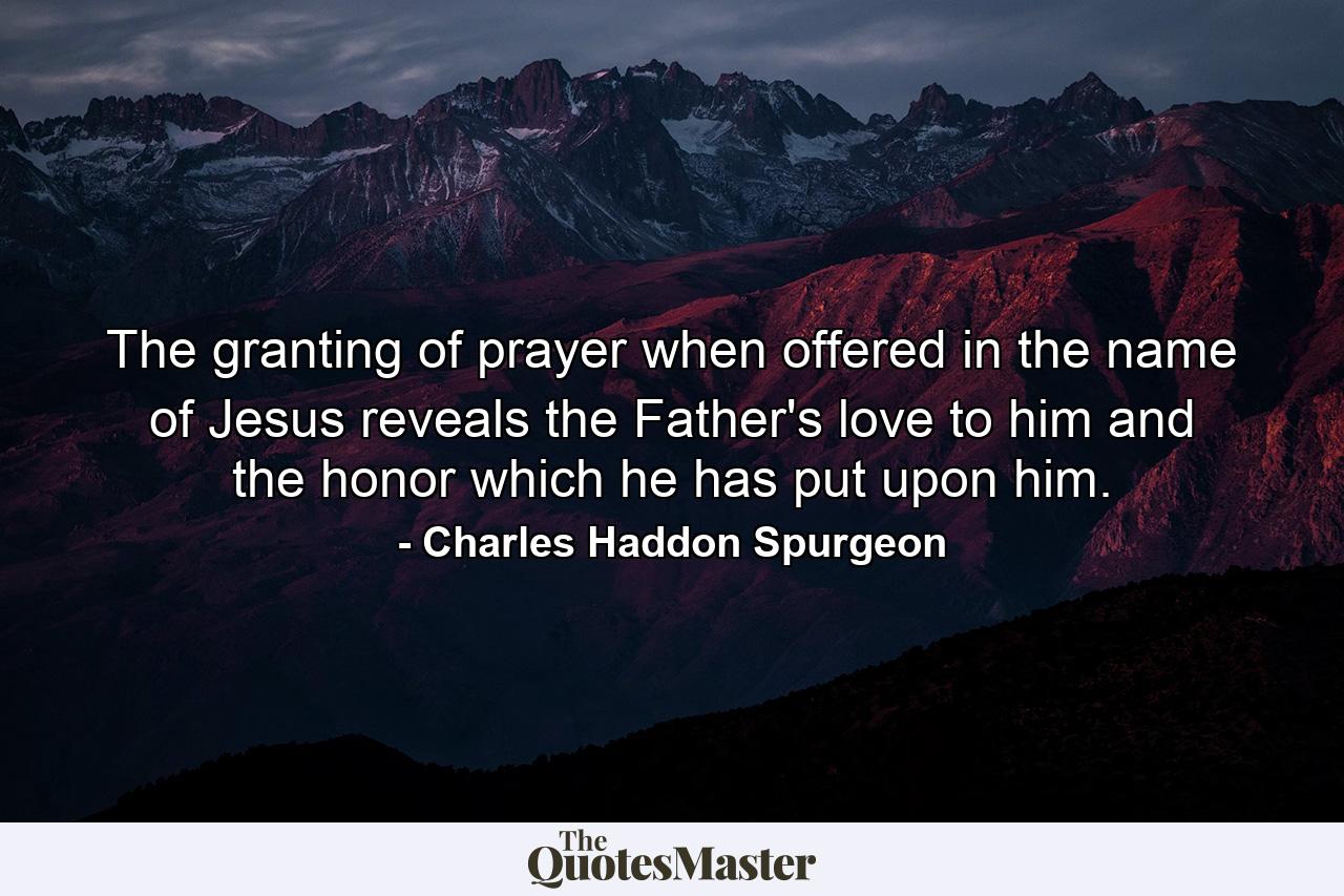 The granting of prayer  when offered in the name of Jesus  reveals the Father's love to him  and the honor which he has put upon him. - Quote by Charles Haddon Spurgeon