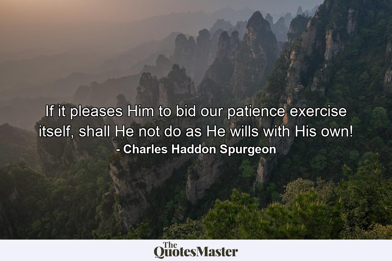 If it pleases Him to bid our patience exercise itself, shall He not do as He wills with His own! - Quote by Charles Haddon Spurgeon