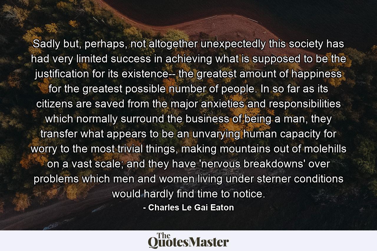 Sadly but, perhaps, not altogether unexpectedly this society has had very limited success in achieving what is supposed to be the justification for its existence-- the greatest amount of happiness for the greatest possible number of people. In so far as its citizens are saved from the major anxieties and responsibilities which normally surround the business of being a man, they transfer what appears to be an unvarying human capacity for worry to the most trivial things, making mountains out of molehills on a vast scale; and they have 'nervous breakdowns' over problems which men and women living under sterner conditions would hardly find time to notice. - Quote by Charles Le Gai Eaton