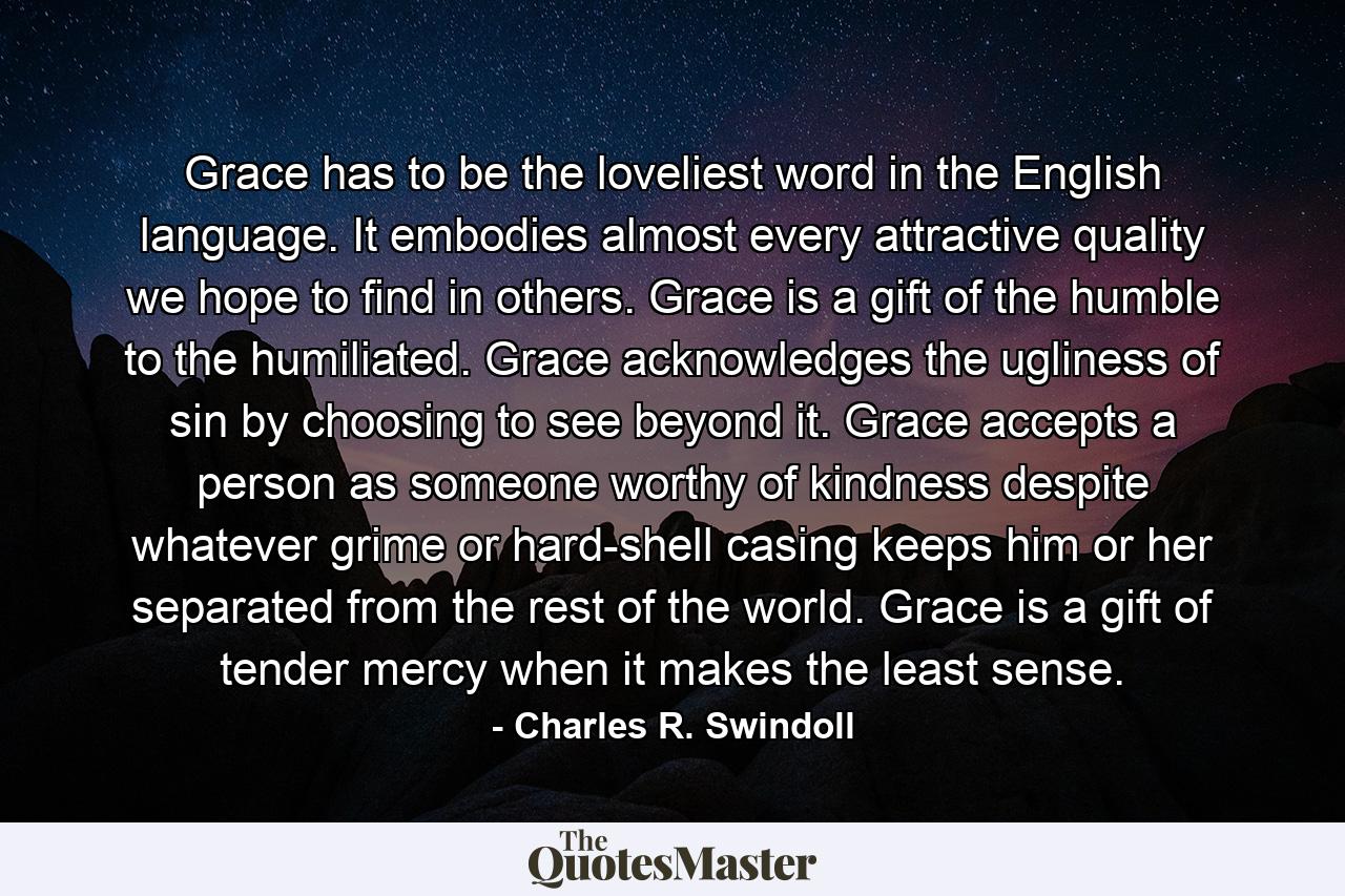 Grace has to be the loveliest word in the English language. It embodies almost every attractive quality we hope to find in others. Grace is a gift of the humble to the humiliated. Grace acknowledges the ugliness of sin by choosing to see beyond it. Grace accepts a person as someone worthy of kindness despite whatever grime or hard-shell casing keeps him or her separated from the rest of the world. Grace is a gift of tender mercy when it makes the least sense. - Quote by Charles R. Swindoll