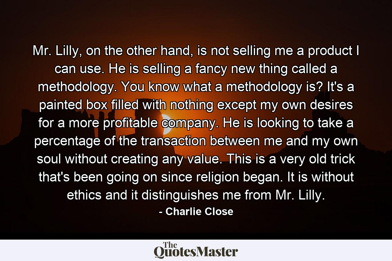 Mr. Lilly, on the other hand, is not selling me a product I can use. He is selling a fancy new thing called a methodology. You know what a methodology is? It's a painted box filled with nothing except my own desires for a more profitable company. He is looking to take a percentage of the transaction between me and my own soul without creating any value. This is a very old trick that's been going on since religion began. It is without ethics and it distinguishes me from Mr. Lilly. - Quote by Charlie Close