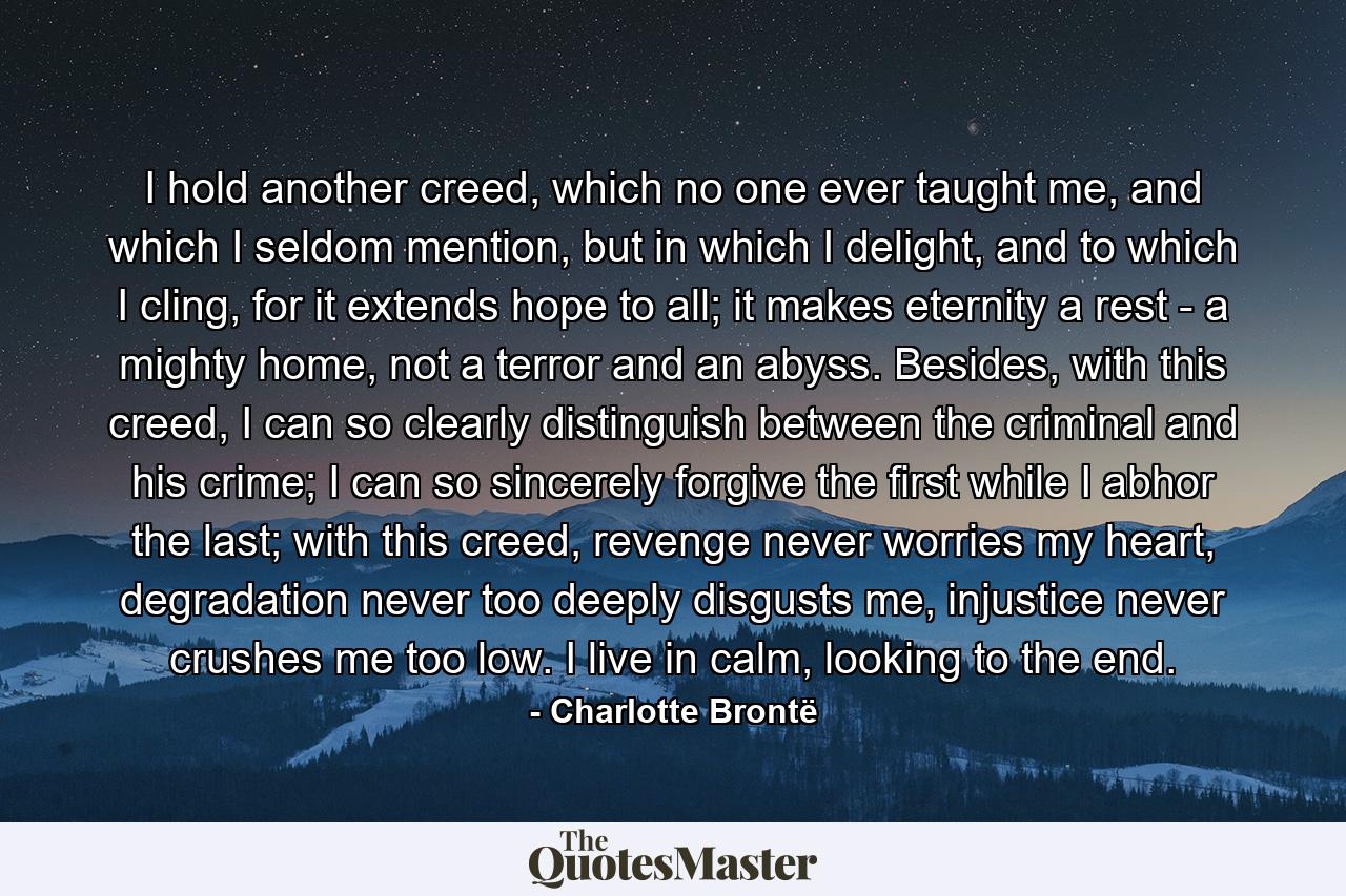 I hold another creed, which no one ever taught me, and which I seldom mention, but in which I delight, and to which I cling, for it extends hope to all; it makes eternity a rest - a mighty home, not a terror and an abyss. Besides, with this creed, I can so clearly distinguish between the criminal and his crime; I can so sincerely forgive the first while I abhor the last; with this creed, revenge never worries my heart, degradation never too deeply disgusts me, injustice never crushes me too low. I live in calm, looking to the end. - Quote by Charlotte Brontë