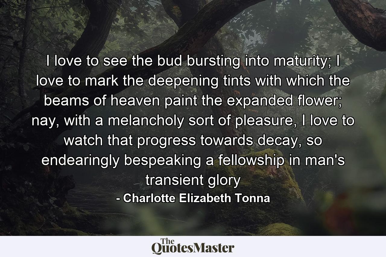 I love to see the bud bursting into maturity; I love to mark the deepening tints with which the beams of heaven paint the expanded flower; nay, with a melancholy sort of pleasure, I love to watch that progress towards decay, so endearingly bespeaking a fellowship in man's transient glory - Quote by Charlotte Elizabeth Tonna