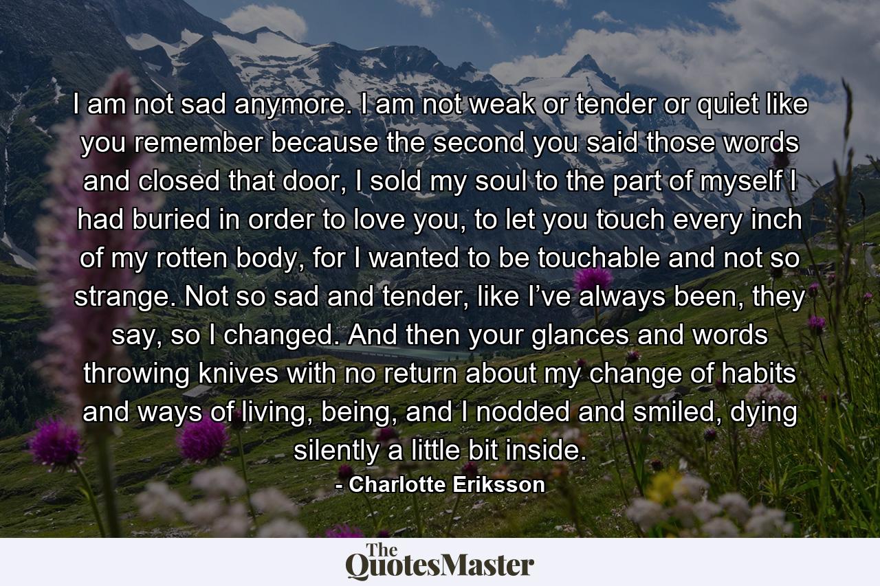 I am not sad anymore. I am not weak or tender or quiet like you remember because the second you said those words and closed that door, I sold my soul to the part of myself I had buried in order to love you, to let you touch every inch of my rotten body, for I wanted to be touchable and not so strange. Not so sad and tender, like I’ve always been, they say, so I changed. And then your glances and words throwing knives with no return about my change of habits and ways of living, being, and I nodded and smiled, dying silently a little bit inside. - Quote by Charlotte Eriksson