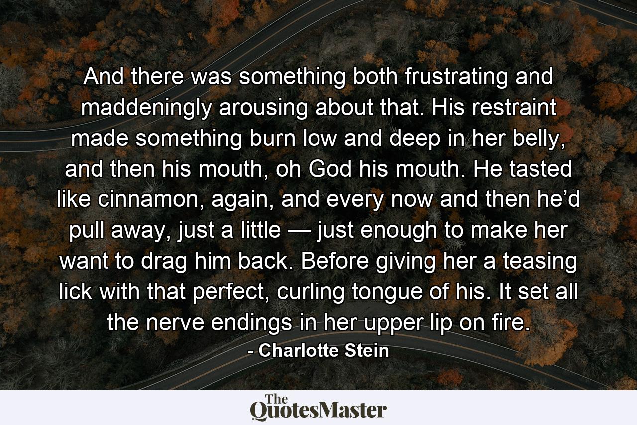 And there was something both frustrating and maddeningly arousing about that. His restraint made something burn low and deep in her belly, and then his mouth, oh God his mouth. He tasted like cinnamon, again, and every now and then he’d pull away, just a little — just enough to make her want to drag him back. Before giving her a teasing lick with that perfect, curling tongue of his. It set all the nerve endings in her upper lip on fire. - Quote by Charlotte Stein