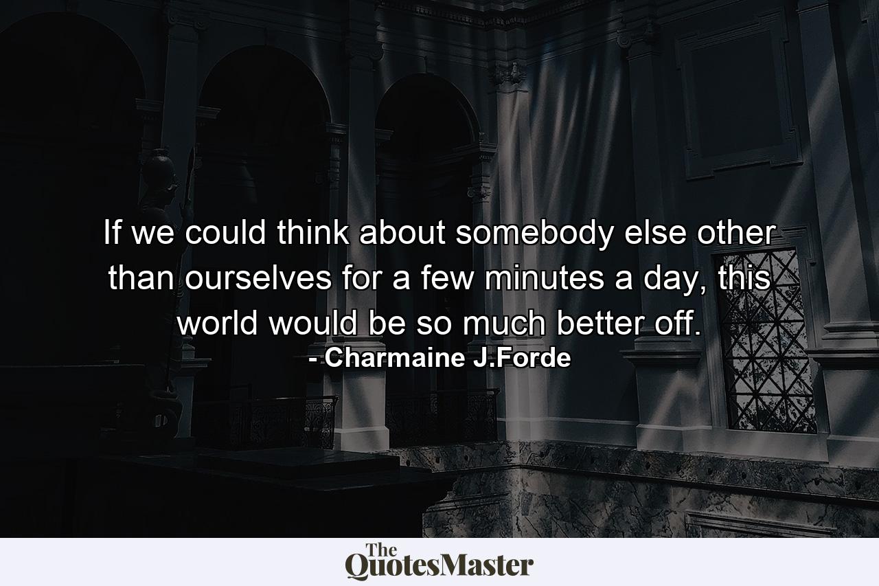 If we could think about somebody else other than ourselves for a few minutes a day, this world would be so much better off. - Quote by Charmaine J.Forde