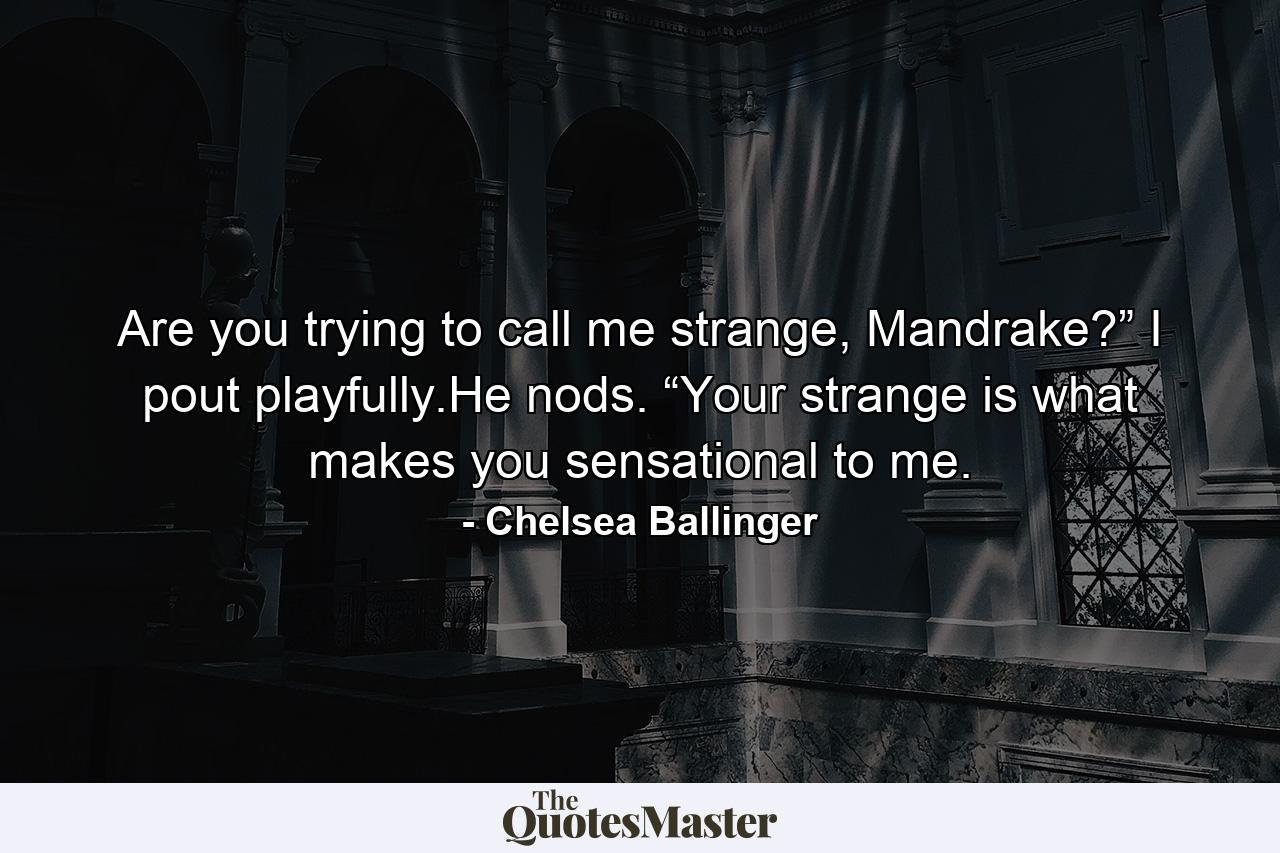 Are you trying to call me strange, Mandrake?” I pout playfully.He nods. “Your strange is what makes you sensational to me. - Quote by Chelsea Ballinger