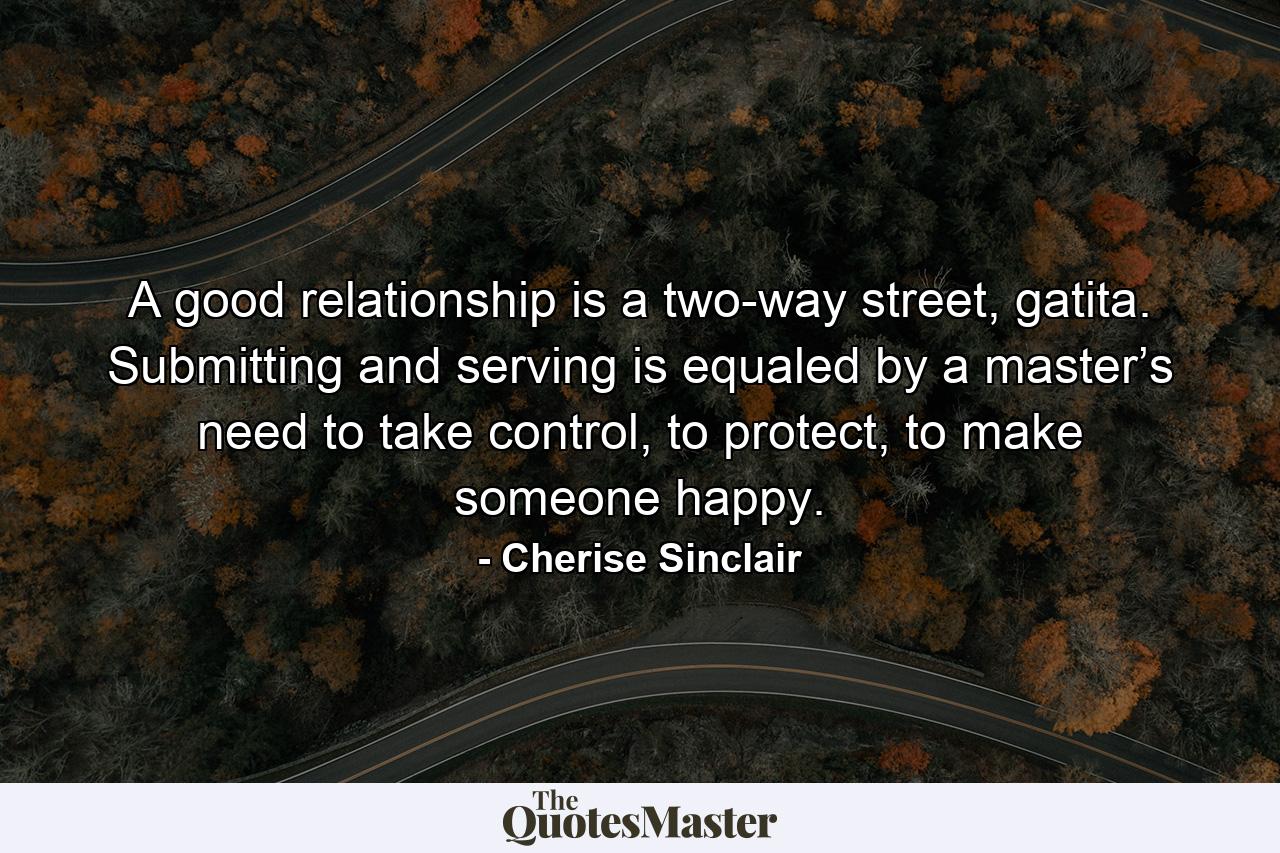 A good relationship is a two-way street, gatita. Submitting and serving is equaled by a master’s need to take control, to protect, to make someone happy. - Quote by Cherise Sinclair