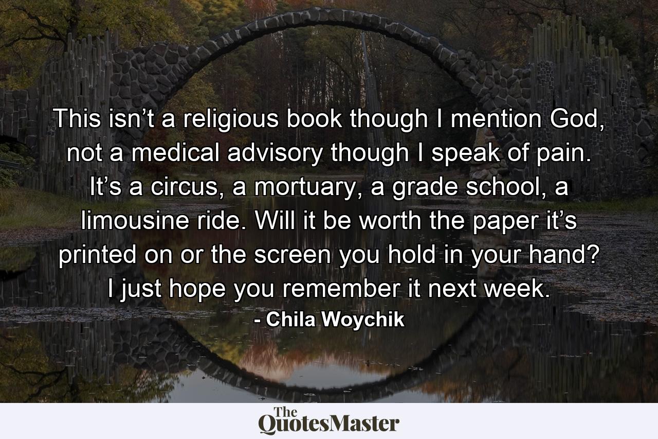 This isn’t a religious book though I mention God, not a medical advisory though I speak of pain. It’s a circus, a mortuary, a grade school, a limousine ride. Will it be worth the paper it’s printed on or the screen you hold in your hand? I just hope you remember it next week. - Quote by Chila Woychik