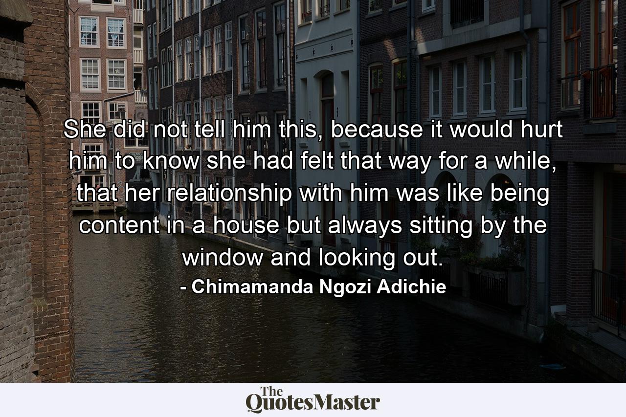 She did not tell him this, because it would hurt him to know she had felt that way for a while, that her relationship with him was like being content in a house but always sitting by the window and looking out. - Quote by Chimamanda Ngozi Adichie