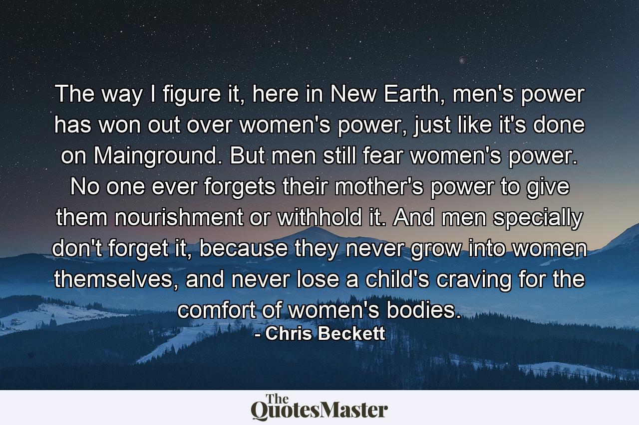 The way I figure it, here in New Earth, men's power has won out over women's power, just like it's done on Mainground. But men still fear women's power. No one ever forgets their mother's power to give them nourishment or withhold it. And men specially don't forget it, because they never grow into women themselves, and never lose a child's craving for the comfort of women's bodies. - Quote by Chris Beckett