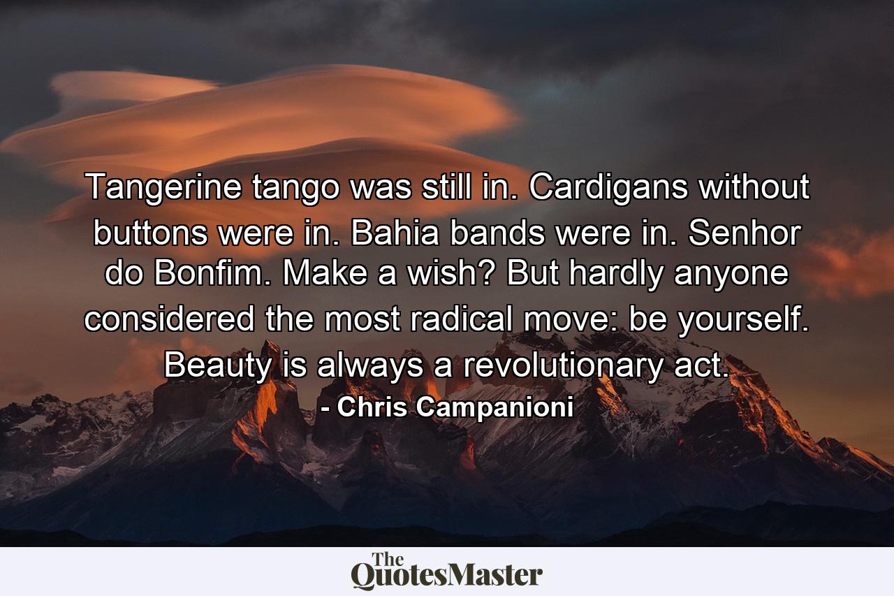 Tangerine tango was still in. Cardigans without buttons were in. Bahia bands were in. Senhor do Bonfim. Make a wish? But hardly anyone considered the most radical move: be yourself. Beauty is always a revolutionary act. - Quote by Chris Campanioni