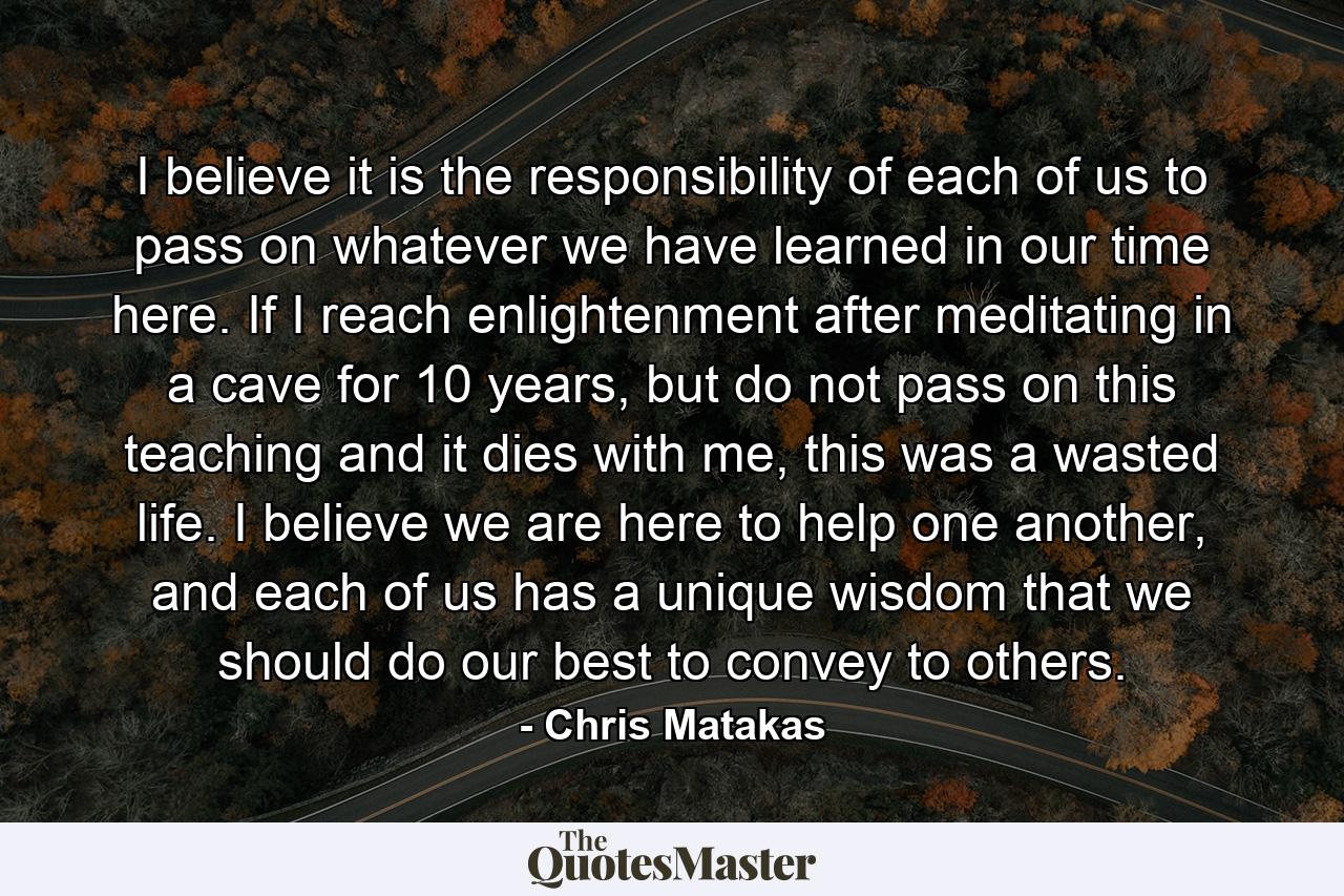 I believe it is the responsibility of each of us to pass on whatever we have learned in our time here. If I reach enlightenment after meditating in a cave for 10 years, but do not pass on this teaching and it dies with me, this was a wasted life. I believe we are here to help one another, and each of us has a unique wisdom that we should do our best to convey to others. - Quote by Chris Matakas