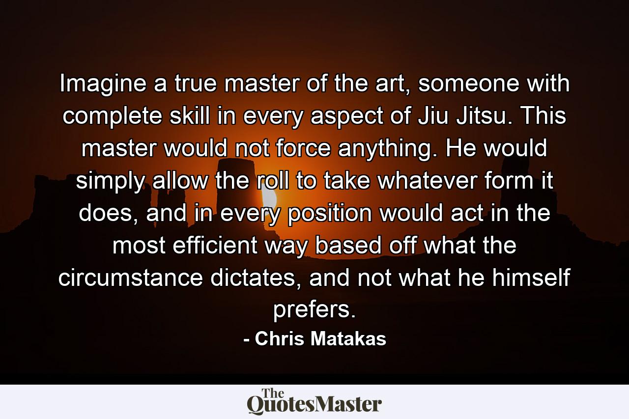 Imagine a true master of the art, someone with complete skill in every aspect of Jiu Jitsu. This master would not force anything. He would simply allow the roll to take whatever form it does, and in every position would act in the most efficient way based off what the circumstance dictates, and not what he himself prefers. - Quote by Chris Matakas