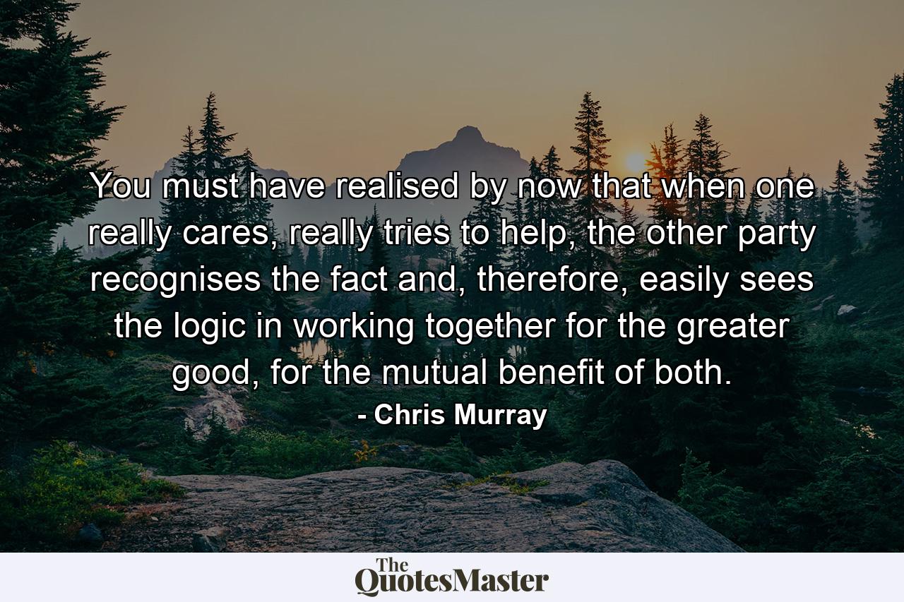 You must have realised by now that when one really cares, really tries to help, the other party recognises the fact and, therefore, easily sees the logic in working together for the greater good, for the mutual benefit of both. - Quote by Chris Murray