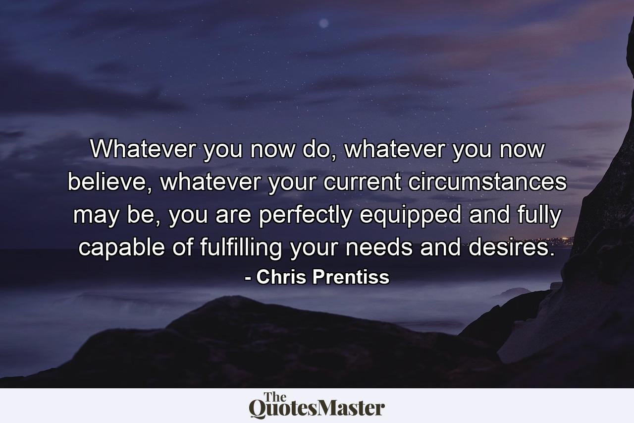 Whatever you now do, whatever you now believe, whatever your current circumstances may be, you are perfectly equipped and fully capable of fulfilling your needs and desires. - Quote by Chris Prentiss