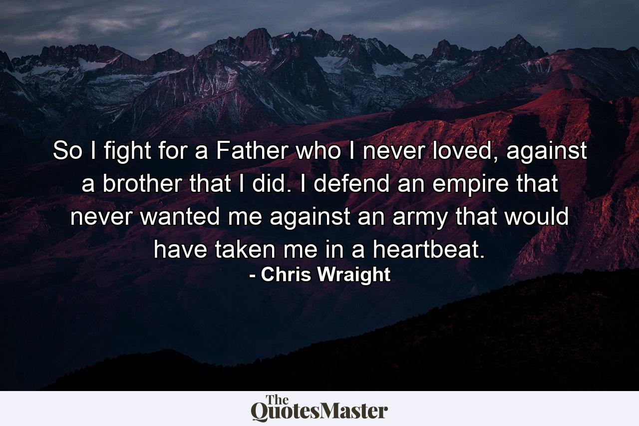 So I fight for a Father who I never loved, against a brother that I did. I defend an empire that never wanted me against an army that would have taken me in a heartbeat. - Quote by Chris Wraight