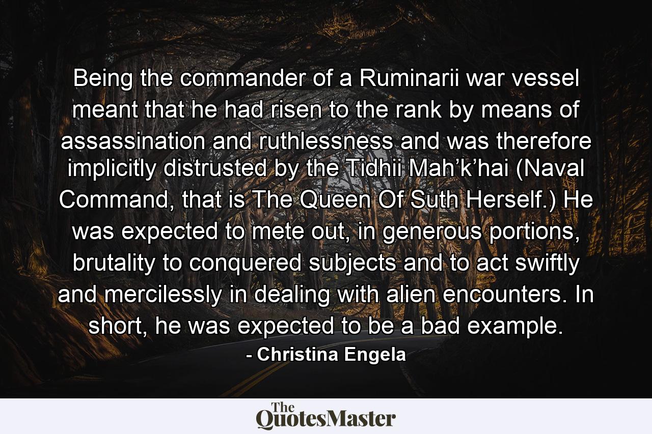 Being the commander of a Ruminarii war vessel meant that he had risen to the rank by means of assassination and ruthlessness and was therefore implicitly distrusted by the Tidhii Mah’k’hai (Naval Command, that is The Queen Of Suth Herself.) He was expected to mete out, in generous portions, brutality to conquered subjects and to act swiftly and mercilessly in dealing with alien encounters. In short, he was expected to be a bad example. - Quote by Christina Engela