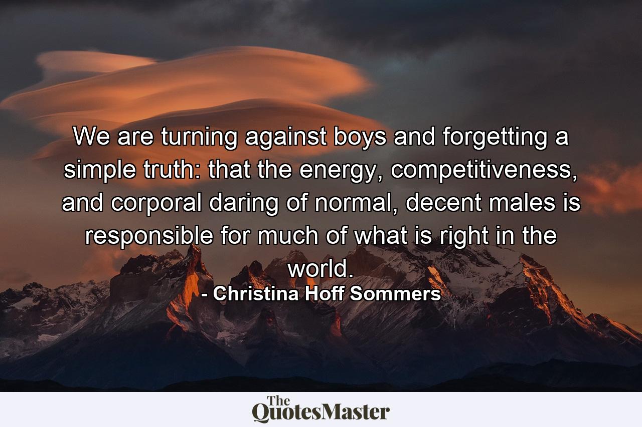 We are turning against boys and forgetting a simple truth: that the energy, competitiveness, and corporal daring of normal, decent males is responsible for much of what is right in the world. - Quote by Christina Hoff Sommers