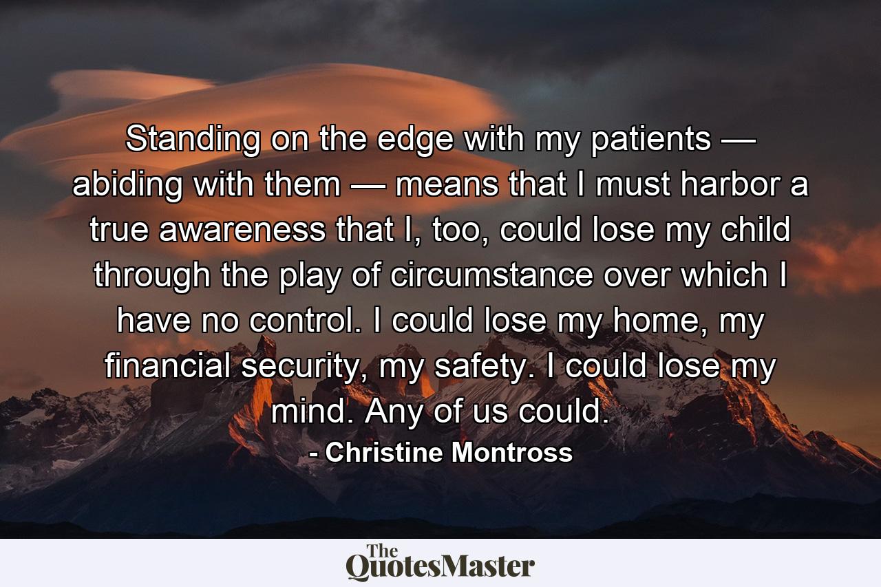 Standing on the edge with my patients — abiding with them — means that I must harbor a true awareness that I, too, could lose my child through the play of circumstance over which I have no control. I could lose my home, my financial security, my safety. I could lose my mind. Any of us could. - Quote by Christine Montross