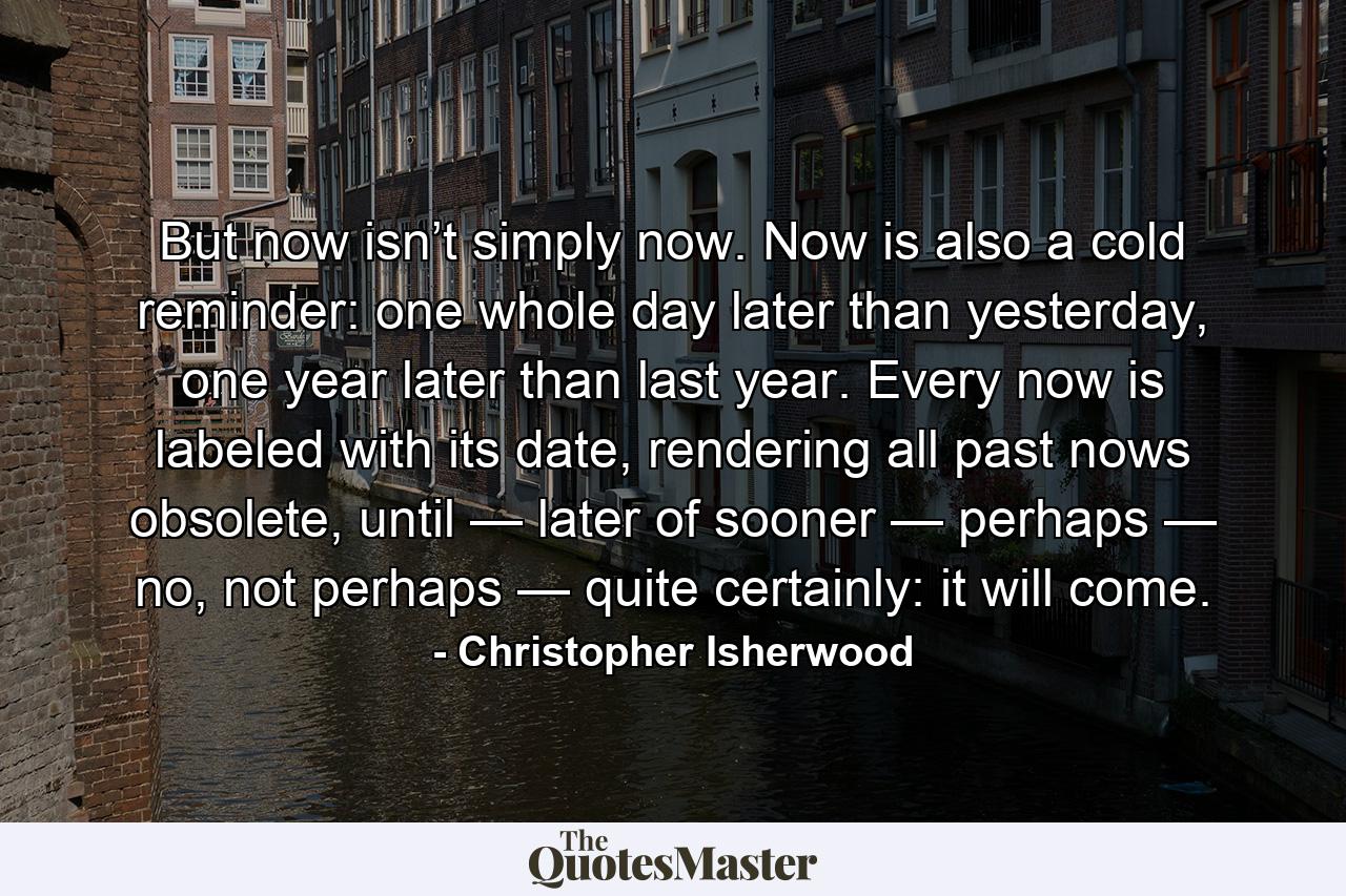 But now isn’t simply now. Now is also a cold reminder: one whole day later than yesterday, one year later than last year. Every now is labeled with its date, rendering all past nows obsolete, until — later of sooner — perhaps — no, not perhaps — quite certainly: it will come. - Quote by Christopher Isherwood