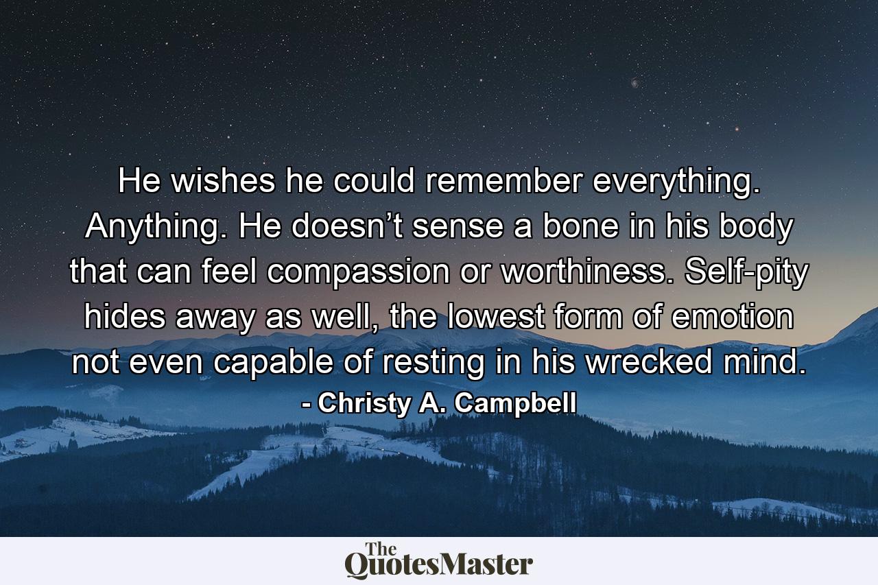 He wishes he could remember everything. Anything. He doesn’t sense a bone in his body that can feel compassion or worthiness. Self-pity hides away as well, the lowest form of emotion not even capable of resting in his wrecked mind. - Quote by Christy A. Campbell