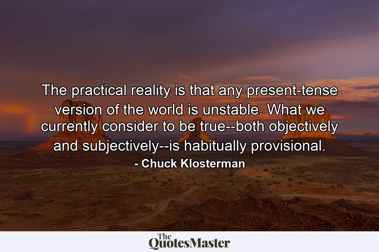 The practical reality is that any present-tense version of the world is unstable. What we currently consider to be true--both objectively and subjectively--is habitually provisional. - Quote by Chuck Klosterman