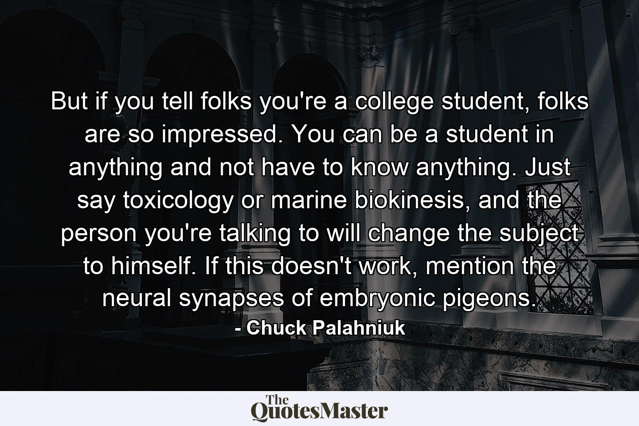 But if you tell folks you're a college student, folks are so impressed. You can be a student in anything and not have to know anything. Just say toxicology or marine biokinesis, and the person you're talking to will change the subject to himself. If this doesn't work, mention the neural synapses of embryonic pigeons. - Quote by Chuck Palahniuk