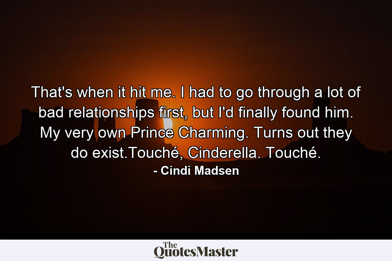 That's when it hit me. I had to go through a lot of bad relationships first, but I'd finally found him. My very own Prince Charming. Turns out they do exist.Touché, Cinderella. Touché. - Quote by Cindi Madsen