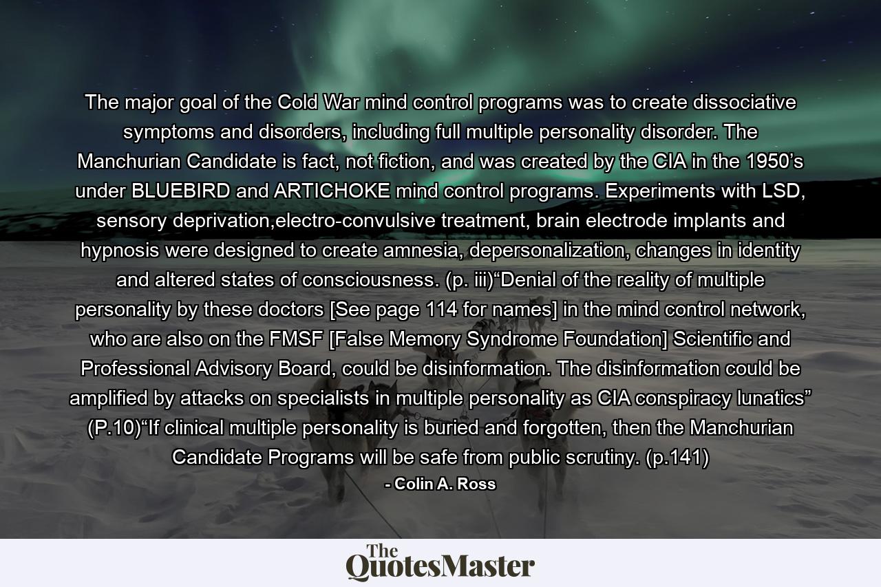 The major goal of the Cold War mind control programs was to create dissociative symptoms and disorders, including full multiple personality disorder. The Manchurian Candidate is fact, not fiction, and was created by the CIA in the 1950’s under BLUEBIRD and ARTICHOKE mind control programs. Experiments with LSD, sensory deprivation,electro-convulsive treatment, brain electrode implants and hypnosis were designed to create amnesia, depersonalization, changes in identity and altered states of consciousness. (p. iii)“Denial of the reality of multiple personality by these doctors [See page 114 for names] in the mind control network, who are also on the FMSF [False Memory Syndrome Foundation] Scientific and Professional Advisory Board, could be disinformation. The disinformation could be amplified by attacks on specialists in multiple personality as CIA conspiracy lunatics” (P.10)“If clinical multiple personality is buried and forgotten, then the Manchurian Candidate Programs will be safe from public scrutiny. (p.141) - Quote by Colin A. Ross