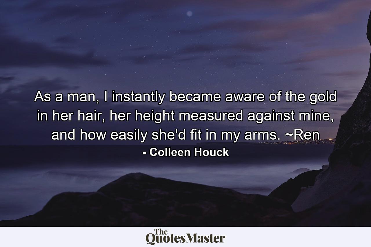 As a man, I instantly became aware of the gold in her hair, her height measured against mine, and how easily she'd fit in my arms. ~Ren - Quote by Colleen Houck