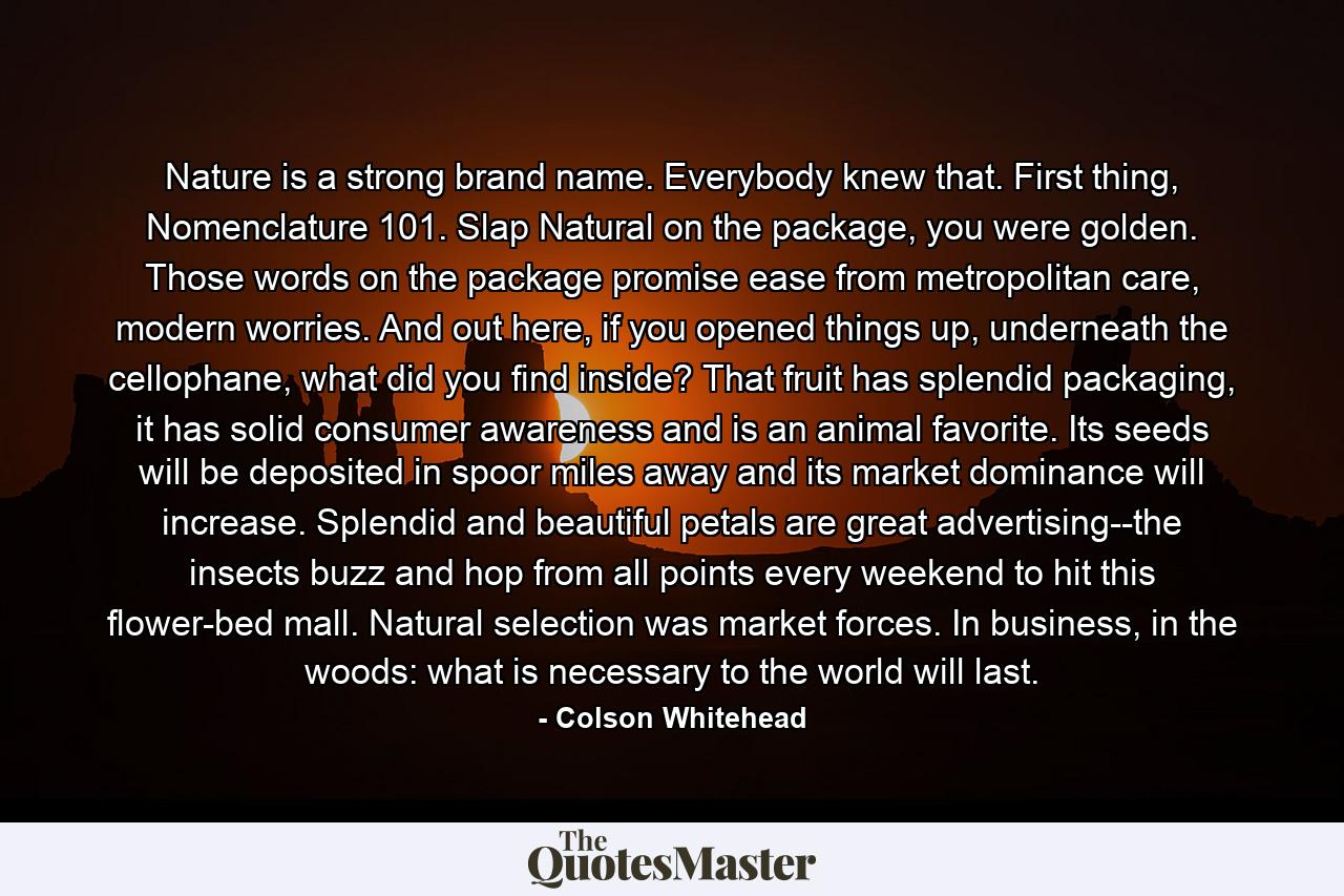 Nature is a strong brand name. Everybody knew that. First thing, Nomenclature 101. Slap Natural on the package, you were golden. Those words on the package promise ease from metropolitan care, modern worries. And out here, if you opened things up, underneath the cellophane, what did you find inside? That fruit has splendid packaging, it has solid consumer awareness and is an animal favorite. Its seeds will be deposited in spoor miles away and its market dominance will increase. Splendid and beautiful petals are great advertising--the insects buzz and hop from all points every weekend to hit this flower-bed mall. Natural selection was market forces. In business, in the woods: what is necessary to the world will last. - Quote by Colson Whitehead