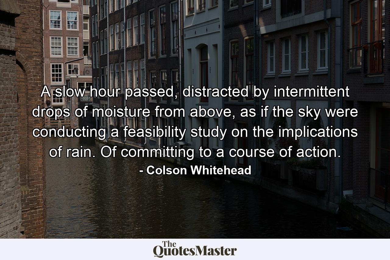 A slow hour passed, distracted by intermittent drops of moisture from above, as if the sky were conducting a feasibility study on the implications of rain. Of committing to a course of action. - Quote by Colson Whitehead