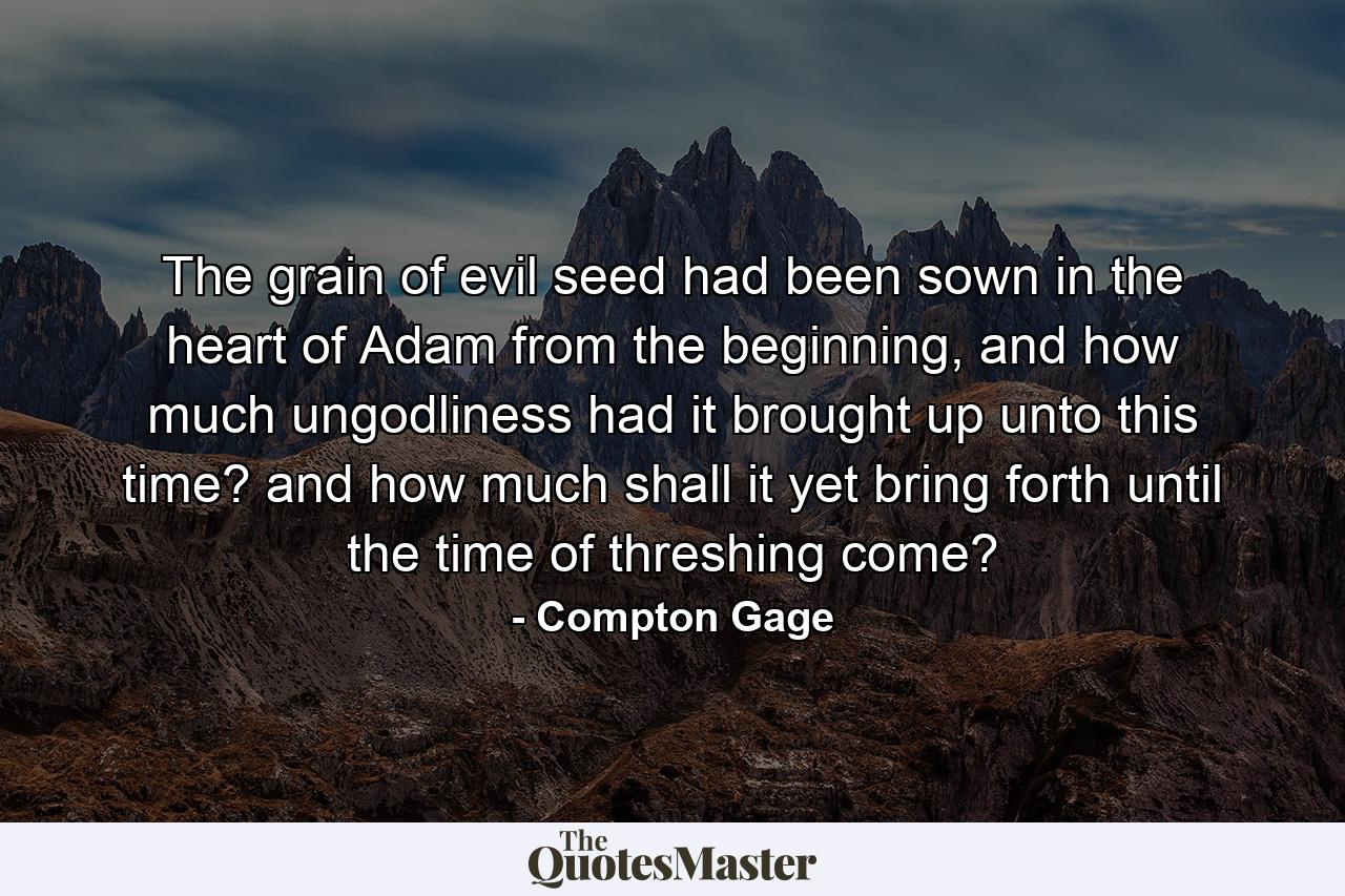 The grain of evil seed had been sown in the heart of Adam from the beginning, and how much ungodliness had it brought up unto this time? and how much shall it yet bring forth until the time of threshing come? - Quote by Compton Gage