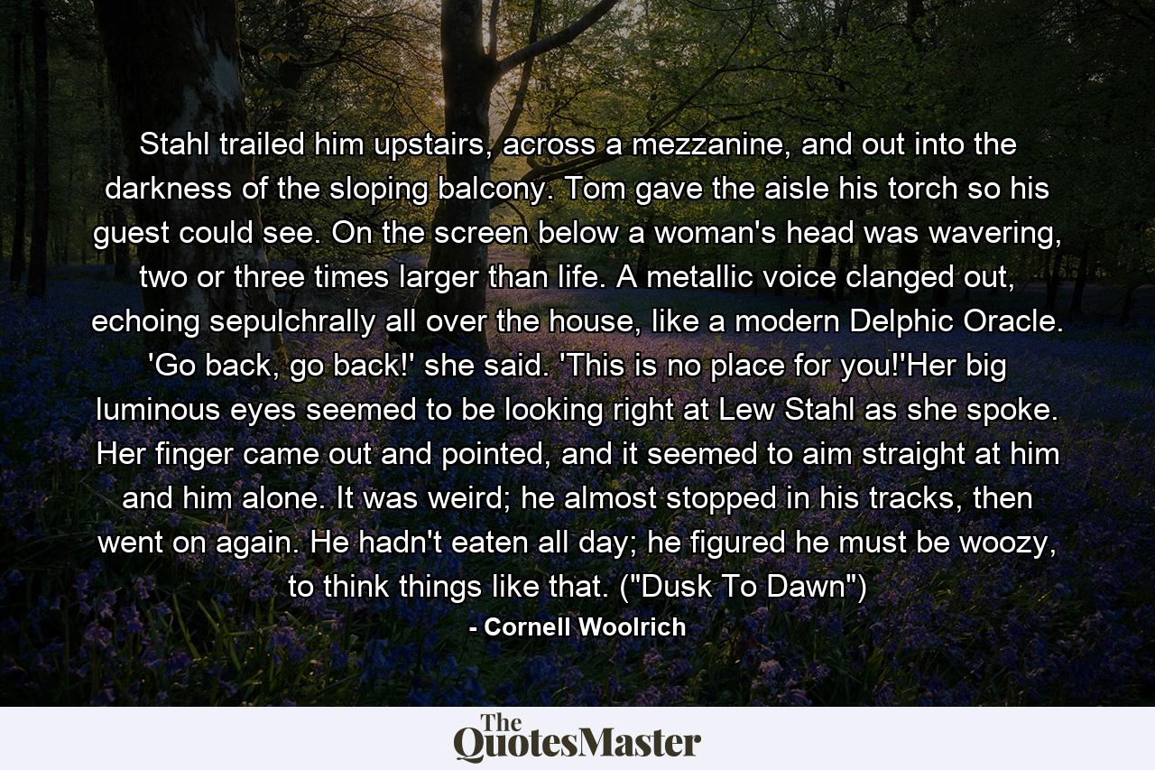 Stahl trailed him upstairs, across a mezzanine, and out into the darkness of the sloping balcony. Tom gave the aisle his torch so his guest could see. On the screen below a woman's head was wavering, two or three times larger than life. A metallic voice clanged out, echoing sepulchrally all over the house, like a modern Delphic Oracle. 'Go back, go back!' she said. 'This is no place for you!'Her big luminous eyes seemed to be looking right at Lew Stahl as she spoke. Her finger came out and pointed, and it seemed to aim straight at him and him alone. It was weird; he almost stopped in his tracks, then went on again. He hadn't eaten all day; he figured he must be woozy, to think things like that. (