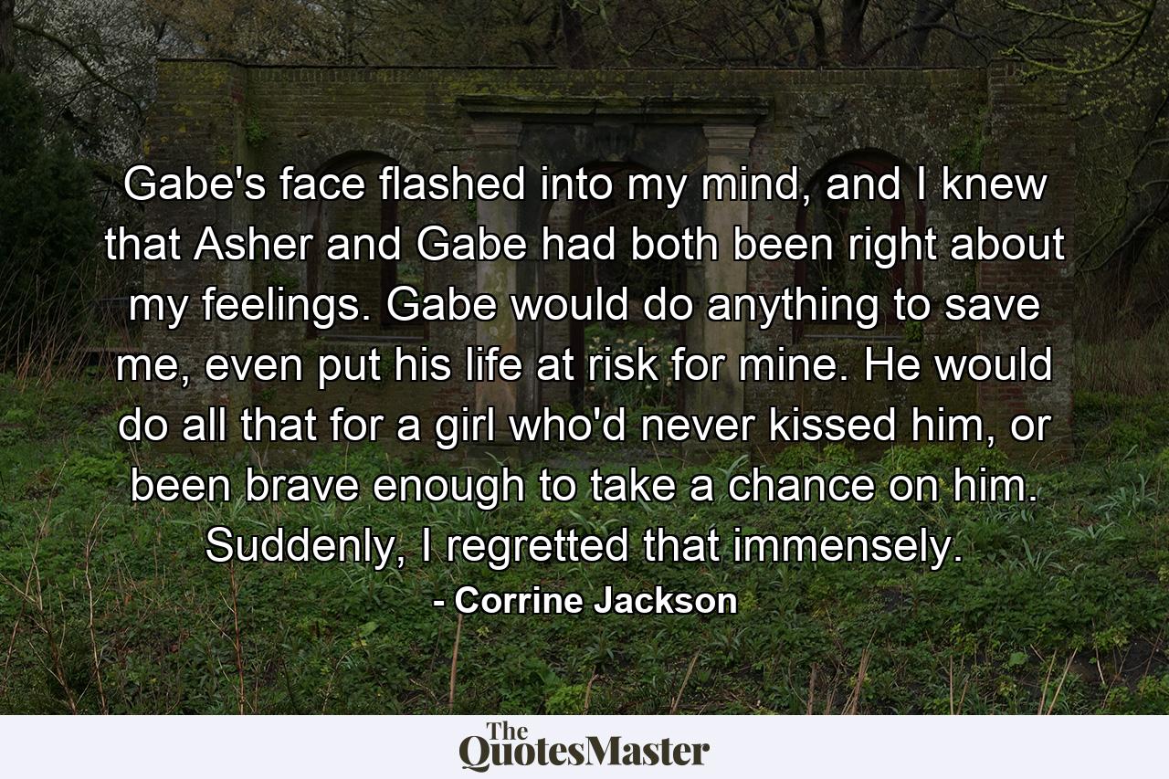 Gabe's face flashed into my mind, and I knew that Asher and Gabe had both been right about my feelings. Gabe would do anything to save me, even put his life at risk for mine. He would do all that for a girl who'd never kissed him, or been brave enough to take a chance on him. Suddenly, I regretted that immensely. - Quote by Corrine Jackson