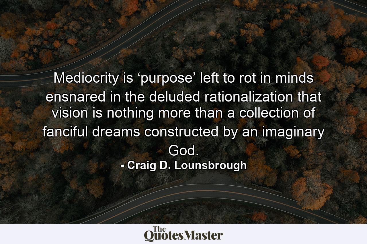 Mediocrity is ‘purpose’ left to rot in minds ensnared in the deluded rationalization that vision is nothing more than a collection of fanciful dreams constructed by an imaginary God. - Quote by Craig D. Lounsbrough