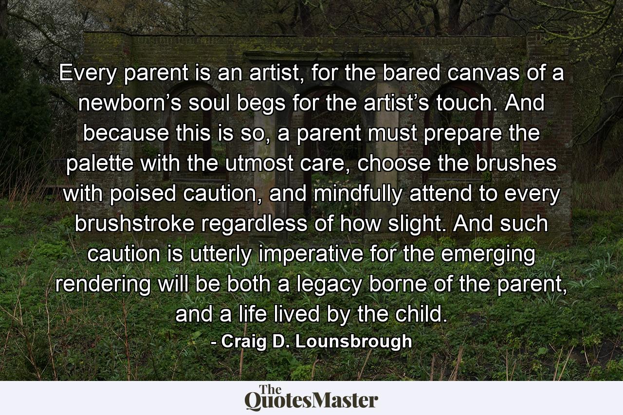 Every parent is an artist, for the bared canvas of a newborn’s soul begs for the artist’s touch. And because this is so, a parent must prepare the palette with the utmost care, choose the brushes with poised caution, and mindfully attend to every brushstroke regardless of how slight. And such caution is utterly imperative for the emerging rendering will be both a legacy borne of the parent, and a life lived by the child. - Quote by Craig D. Lounsbrough