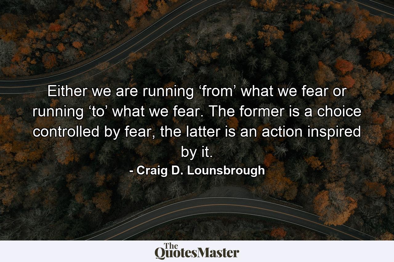 Either we are running ‘from’ what we fear or running ‘to’ what we fear. The former is a choice controlled by fear, the latter is an action inspired by it. - Quote by Craig D. Lounsbrough