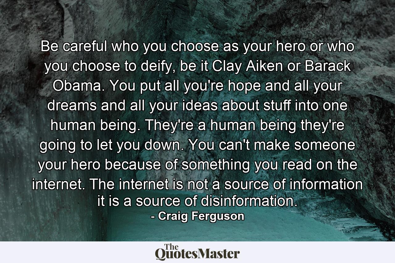 Be careful who you choose as your hero or who you choose to deify, be it Clay Aiken or Barack Obama. You put all you're hope and all your dreams and all your ideas about stuff into one human being. They're a human being they're going to let you down. You can't make someone your hero because of something you read on the internet. The internet is not a source of information it is a source of disinformation. - Quote by Craig Ferguson