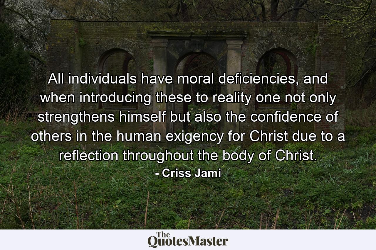 All individuals have moral deficiencies, and when introducing these to reality one not only strengthens himself but also the confidence of others in the human exigency for Christ due to a reflection throughout the body of Christ. - Quote by Criss Jami