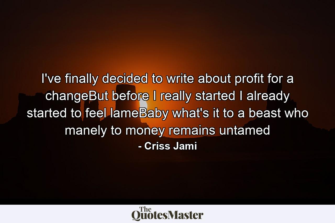 I've finally decided to write about profit for a changeBut before I really started I already started to feel lameBaby what's it to a beast who manely to money remains untamed - Quote by Criss Jami